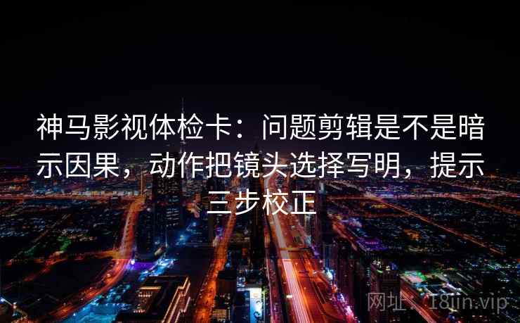 神马影视体检卡：问题剪辑是不是暗示因果，动作把镜头选择写明，提示三步校正  第2张