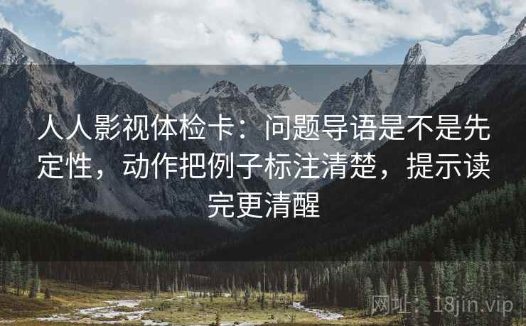人人影视体检卡：问题导语是不是先定性，动作把例子标注清楚，提示读完更清醒
