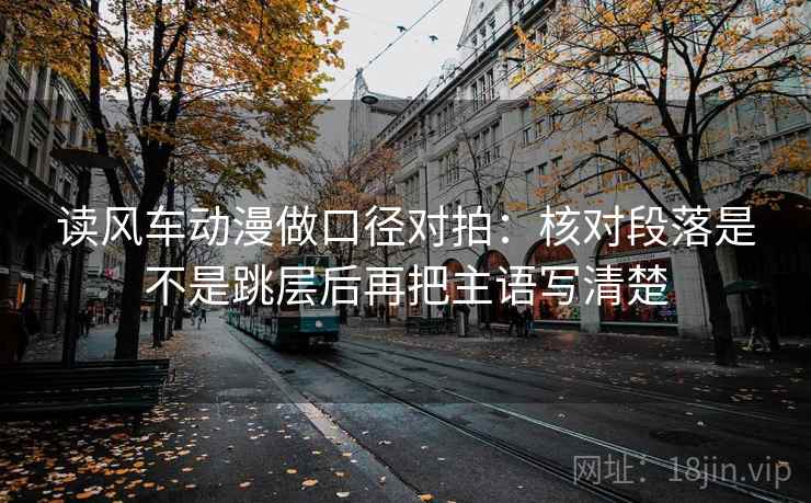 读风车动漫做口径对拍：核对段落是不是跳层后再把主语写清楚