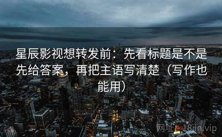 星辰影视想转发前:先看标题是不是先给答案,再把主语写清楚(写作也能用) 第2张 星辰影视想转发前:先看标题是不是先给答案,再把主语写清楚(写作也能用) 第2张