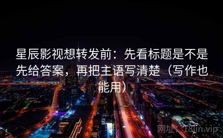 星辰影视想转发前：先看标题是不是先给答案，再把主语写清楚（写作也能用）