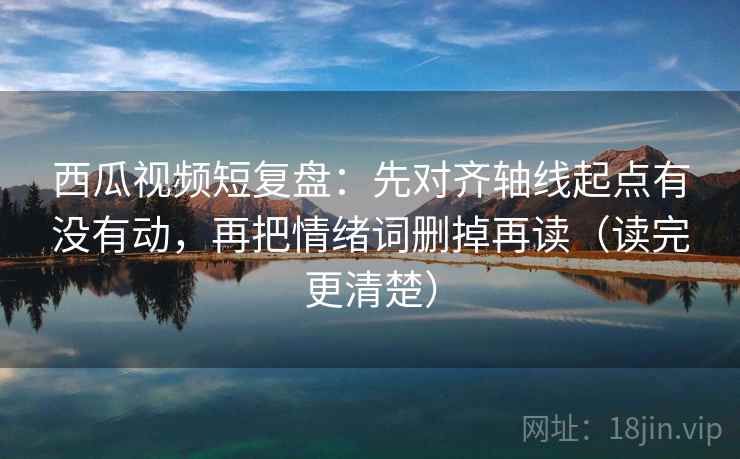 西瓜视频短复盘：先对齐轴线起点有没有动，再把情绪词删掉再读（读完更清楚）