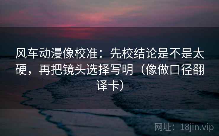 风车动漫像校准:先校结论是不是太硬,再把镜头选择写明(像做口径翻译卡) 第2张 风车动漫像校准:先校结论是不是太硬,再把镜头选择写明(像做口径翻译卡) 第2张