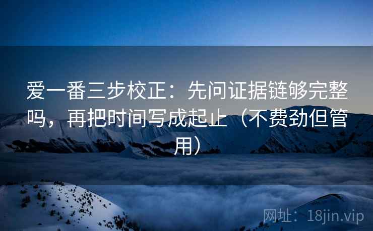 爱一番三步校正：先问证据链够完整吗，再把时间写成起止（不费劲但管用）
