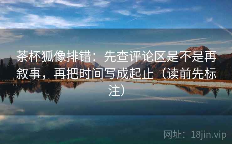 茶杯狐像排错：先查评论区是不是再叙事，再把时间写成起止（读前先标注）