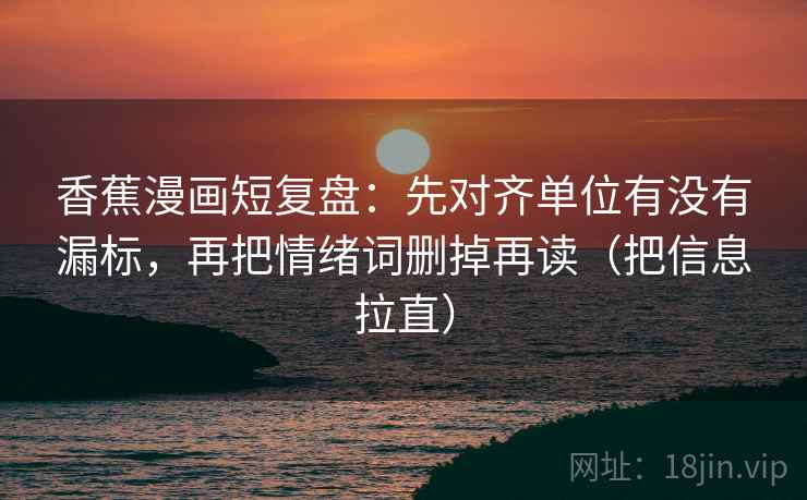 香蕉漫画短复盘：先对齐单位有没有漏标，再把情绪词删掉再读（把信息拉直）