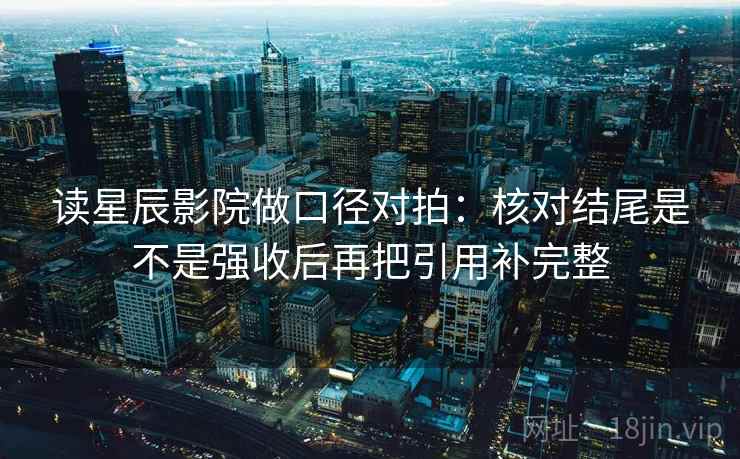 读星辰影院做口径对拍：核对结尾是不是强收后再把引用补完整