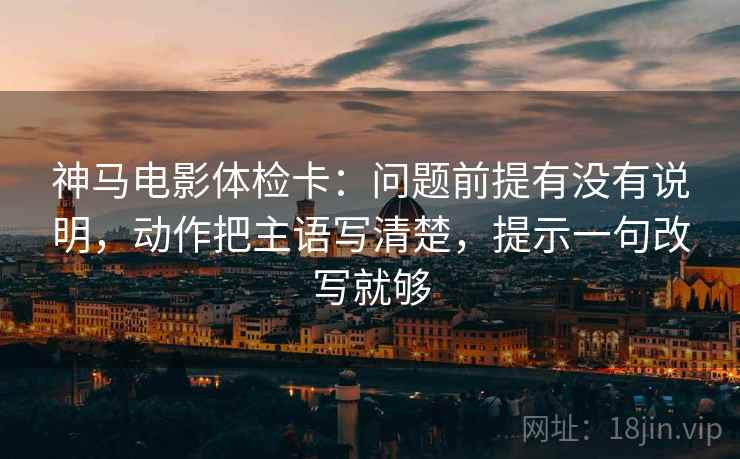 神马电影体检卡:问题前提有没有说明,动作把主语写清楚,提示一句改写就够 第2张 神马电影体检卡:问题前提有没有说明,动作把主语写清楚,提示一句改写就够 第2张
