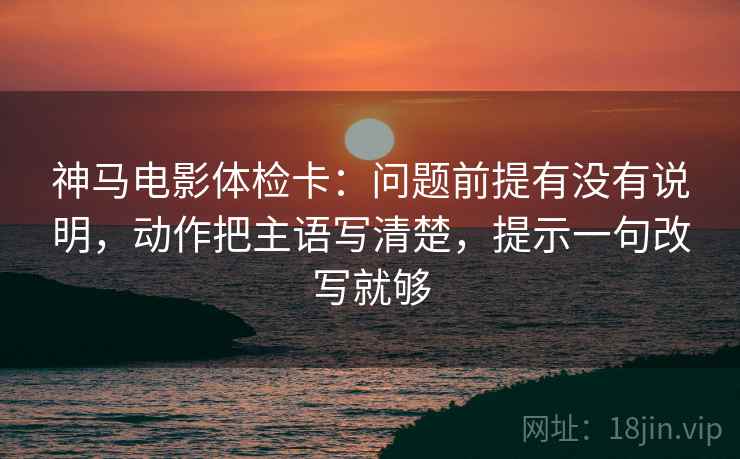 神马电影体检卡：问题前提有没有说明，动作把主语写清楚，提示一句改写就够