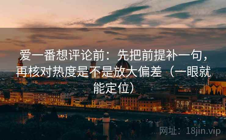 爱一番想评论前:先把前提补一句,再核对热度是不是放大偏差(一眼就能定位) 第2张 爱一番想评论前:先把前提补一句,再核对热度是不是放大偏差(一眼就能定位) 第2张