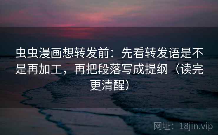 虫虫漫画想转发前：先看转发语是不是再加工，再把段落写成提纲（读完更清醒）