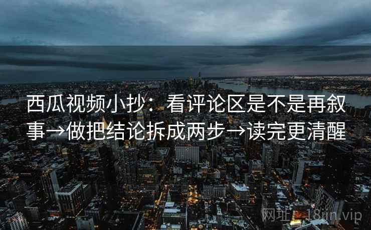 西瓜视频小抄：看评论区是不是再叙事→做把结论拆成两步→读完更清醒