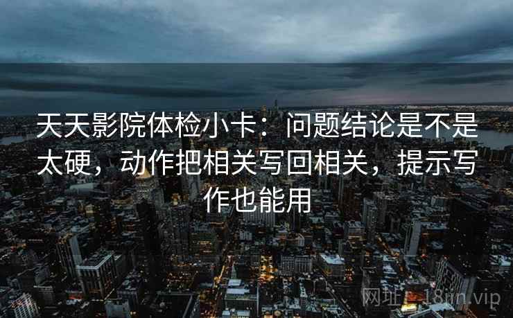 天天影院体检小卡：问题结论是不是太硬，动作把相关写回相关，提示写作也能用