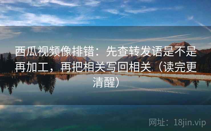 西瓜视频像排错:先查转发语是不是再加工,再把相关写回相关(读完更清醒) 第2张 西瓜视频像排错:先查转发语是不是再加工,再把相关写回相关(读完更清醒) 第2张