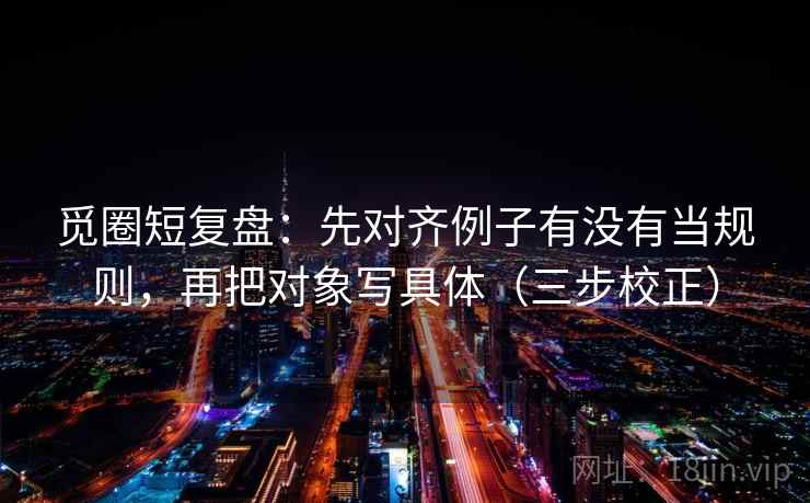 觅圈短复盘：先对齐例子有没有当规则，再把对象写具体（三步校正）