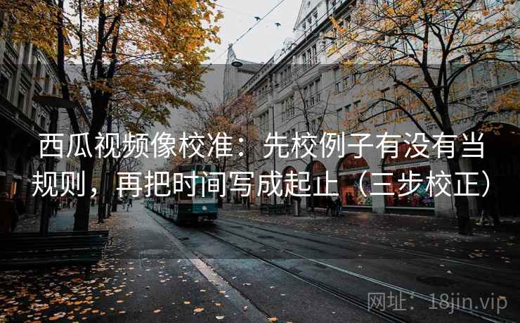 西瓜视频像校准：先校例子有没有当规则，再把时间写成起止（三步校正）