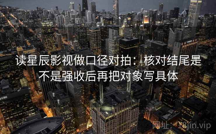 读星辰影视做口径对拍：核对结尾是不是强收后再把对象写具体  第2张