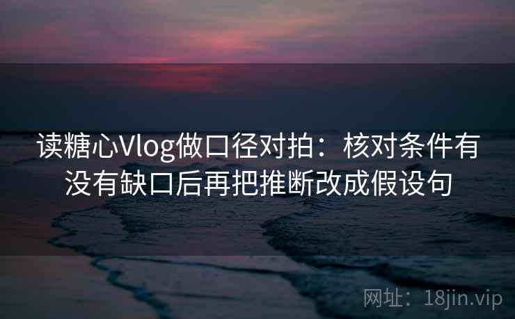 读糖心Vlog做口径对拍:核对条件有没有缺口后再把推断改成假设句 第2张 读糖心Vlog做口径对拍:核对条件有没有缺口后再把推断改成假设句 第2张