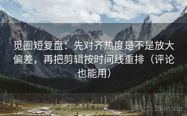 觅圈短复盘：先对齐热度是不是放大偏差，再把剪辑按时间线重排（评论也能用）  第1张