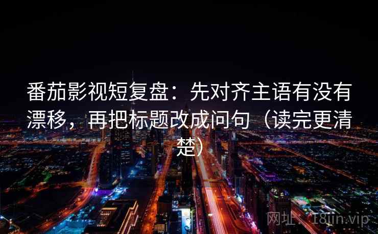 番茄影视短复盘：先对齐主语有没有漂移，再把标题改成问句（读完更清楚）  第2张